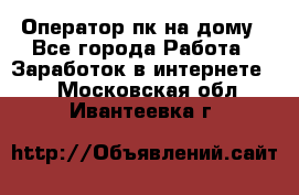 Оператор пк на дому - Все города Работа » Заработок в интернете   . Московская обл.,Ивантеевка г.